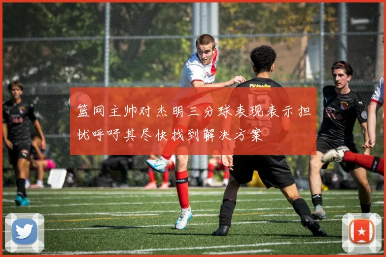 篮网主帅对杰明三分球表现表示担忧呼吁其尽快找到解决方案