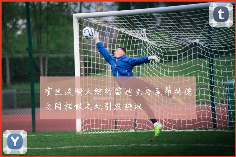 霍里谈湖人续约雷迪克与莱昂纳德合同相似之处引发热议