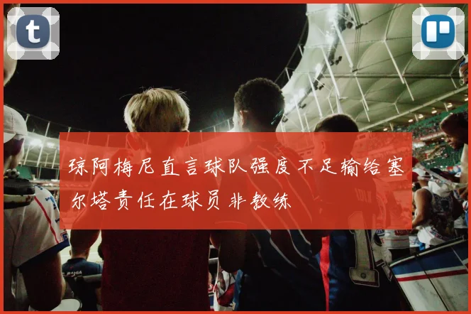 琼阿梅尼直言球队强度不足输给塞尔塔责任在球员非教练