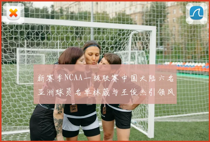 新赛季NCAA一级联赛中国大陆六名亚洲球员名单林葳与王俊杰引领风骚