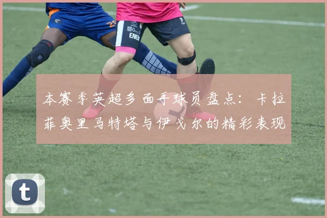 本赛季英超多面手球员盘点：卡拉菲奥里马特塔与伊戈尔的精彩表现