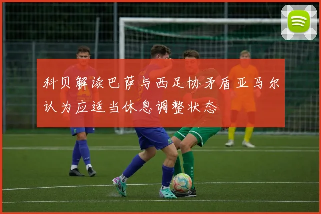 科贝解读巴萨与西足协矛盾亚马尔认为应适当休息调整状态