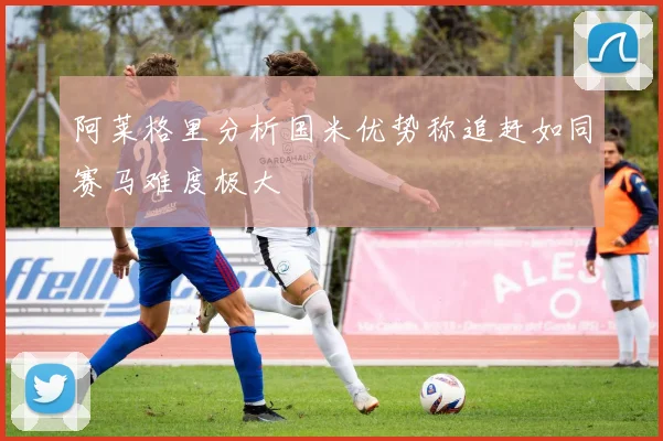 阿莱格里分析国米优势称追赶如同赛马难度极大