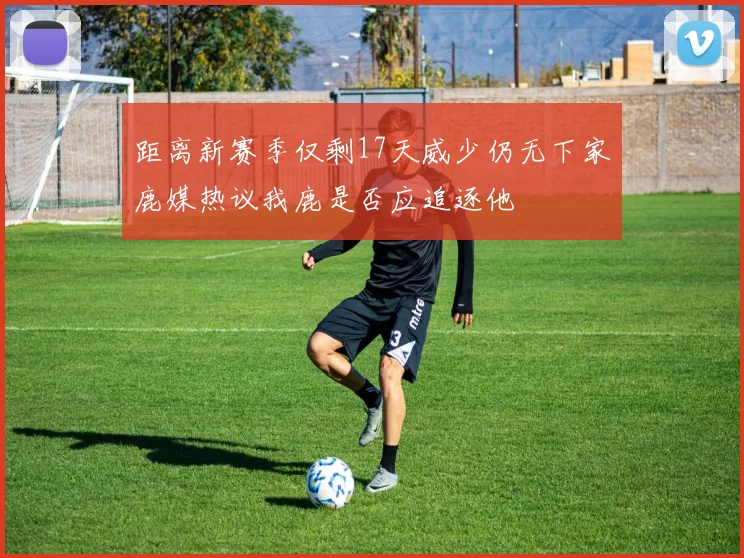 距离新赛季仅剩17天威少仍无下家鹿媒热议我鹿是否应追逐他