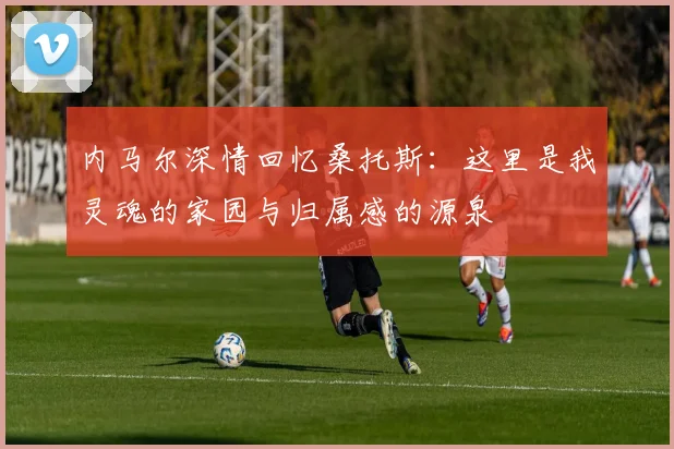 内马尔深情回忆桑托斯：这里是我灵魂的家园与归属感的源泉