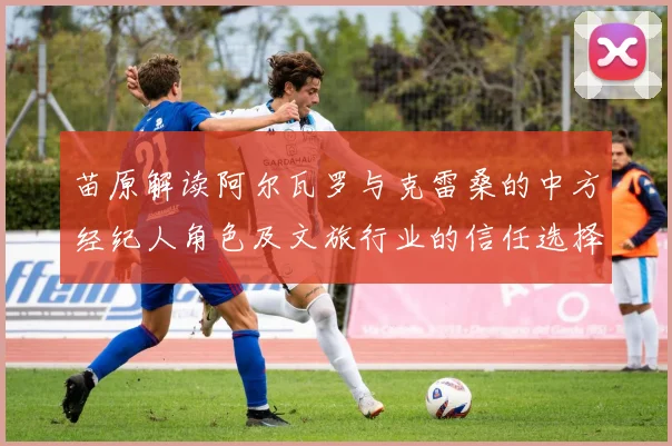 苗原解读阿尔瓦罗与克雷桑的中方经纪人角色及文旅行业的信任选择
