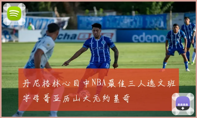 丹尼格林心目中NBA最佳三人选文班字母哥亚历山大无约基奇