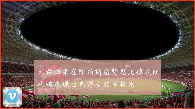 大帝归来在即纳斯盛赞恩比德攻防两端表现出色得分效率极高
