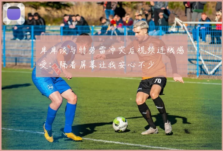 库库谈与特劳雷冲突后视频连线感受：隔着屏幕让我安心不少