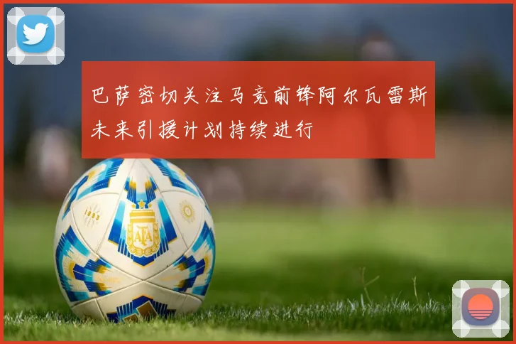 巴萨密切关注马竞前锋阿尔瓦雷斯未来引援计划持续进行