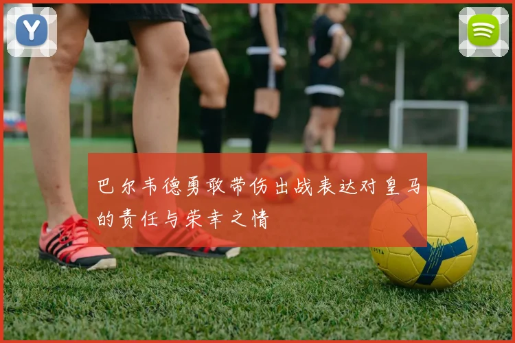 巴尔韦德勇敢带伤出战表达对皇马的责任与荣幸之情