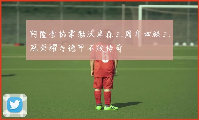 阿隆索执掌勒沃库森三周年回顾三冠荣耀与德甲不败传奇
