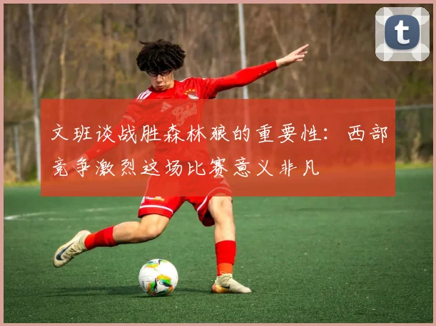 文班谈战胜森林狼的重要性：西部竞争激烈这场比赛意义非凡