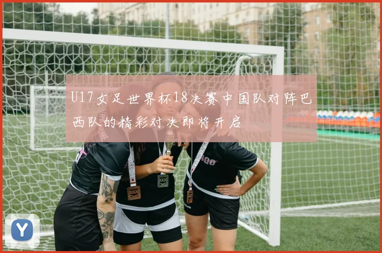 U17女足世界杯18决赛中国队对阵巴西队的精彩对决即将开启