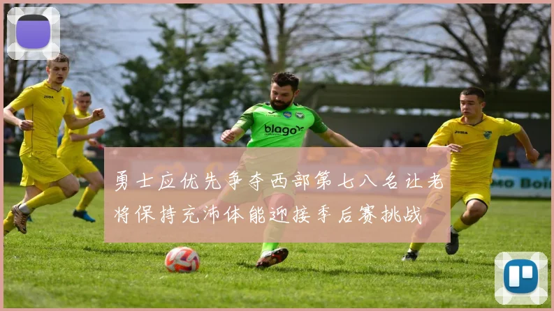勇士应优先争夺西部第七八名让老将保持充沛体能迎接季后赛挑战
