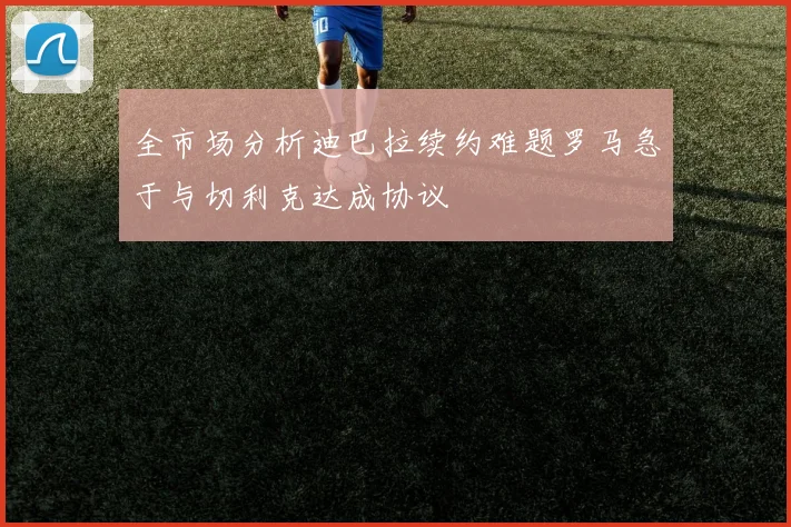 全市场分析迪巴拉续约难题罗马急于与切利克达成协议