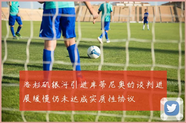 洛杉矶银河引进库蒂尼奥的谈判进展缓慢仍未达成实质性协议