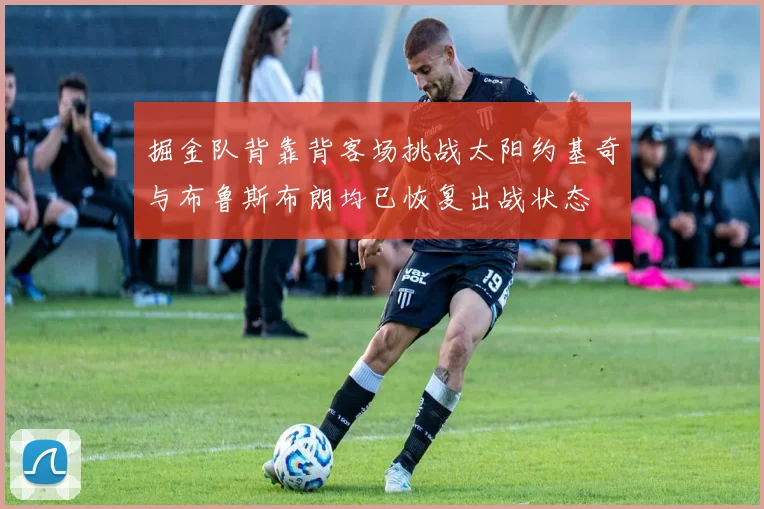 掘金队背靠背客场挑战太阳约基奇与布鲁斯布朗均已恢复出战状态