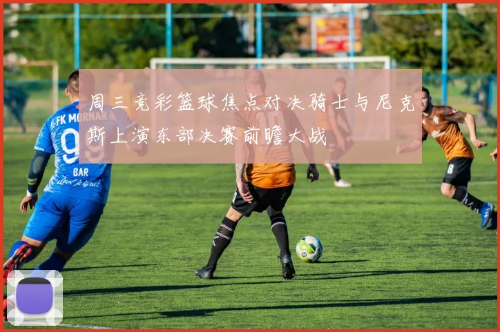周三竞彩篮球焦点对决骑士与尼克斯上演东部决赛前瞻大战