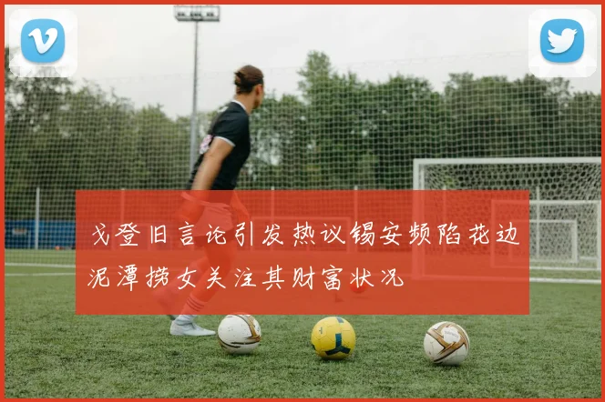 戈登旧言论引发热议锡安频陷花边泥潭捞女关注其财富状况