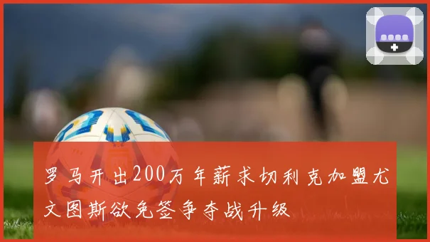 罗马开出200万年薪求切利克加盟尤文图斯欲免签争夺战升级