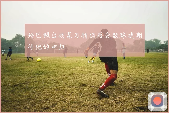 姆巴佩出战莱万特仍存变数球迷期待他的回归