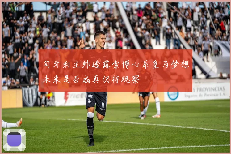 匈牙利主帅透露索博心系皇马梦想未来是否成真仍待观察
