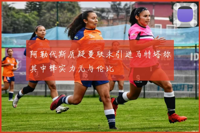 阿勒代斯质疑曼联未引进马特塔称其中锋实力无与伦比