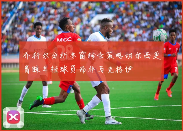 乔科尔分析冬窗转会策略切尔西更青睐年轻球员而非马克格伊