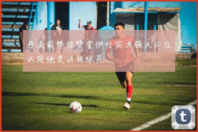 丹麦前锋称赞霍伊伦实力强大公众认同他是顶级球员