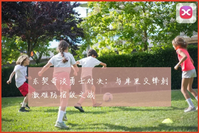 东契奇谈勇士对决：与库里交锋刺激难防宿敌之战