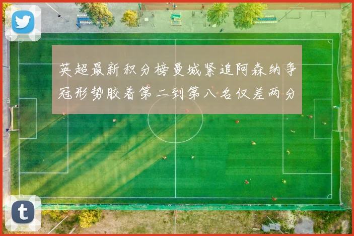 英超最新积分榜曼城紧追阿森纳争冠形势胶着第二到第八名仅差两分