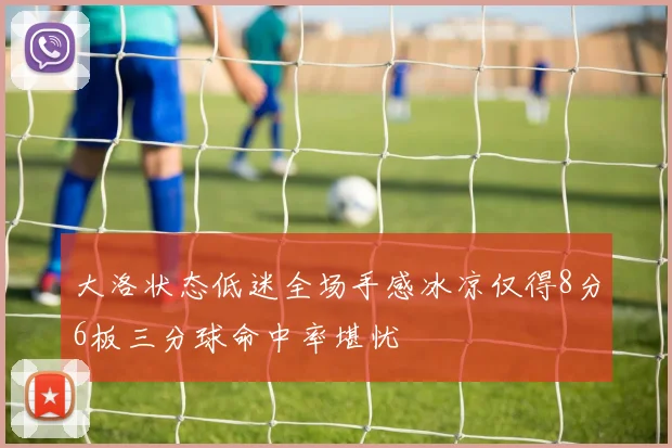 大洛状态低迷全场手感冰凉仅得8分6板三分球命中率堪忧