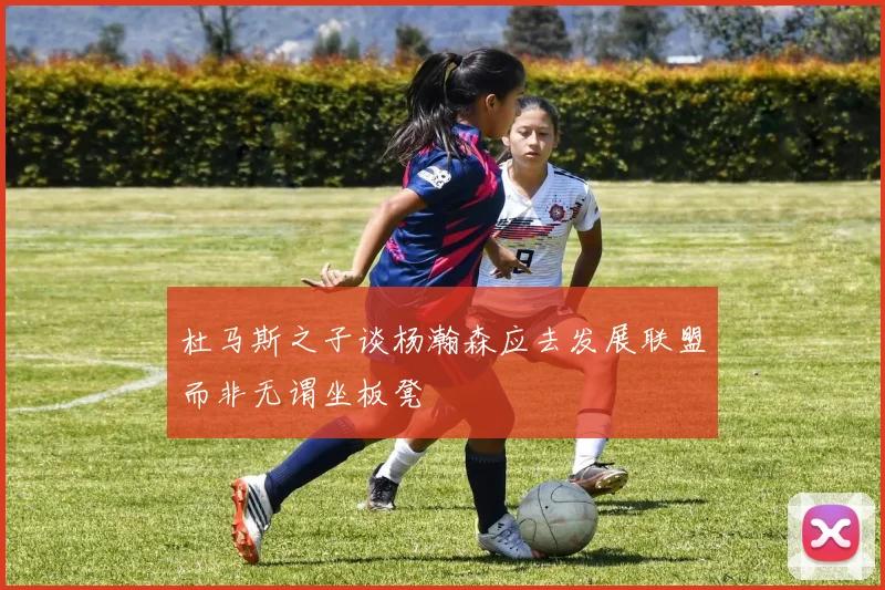 杜马斯之子谈杨瀚森应去发展联盟而非无谓坐板凳