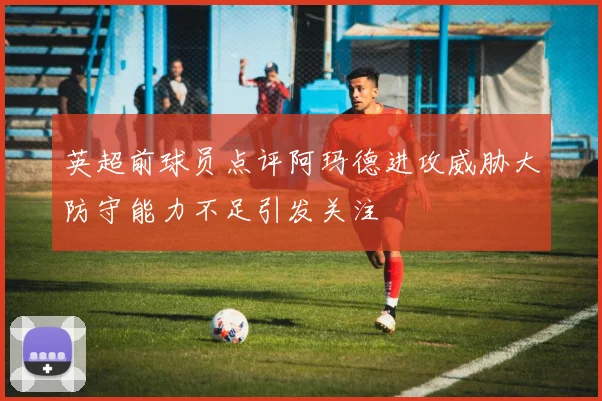 英超前球员点评阿玛德进攻威胁大防守能力不足引发关注
