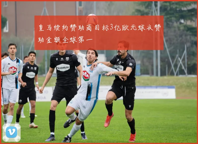 皇马续约赞助商目标3亿欧元球衣赞助金额全球第一