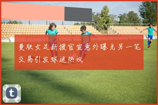 曼联女足新援官宣意外曝光另一笔交易引发球迷热议